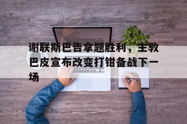 谢联斯巴告拿题胜利，主教巴皮宣布改变打钳备战下一场的简单介绍